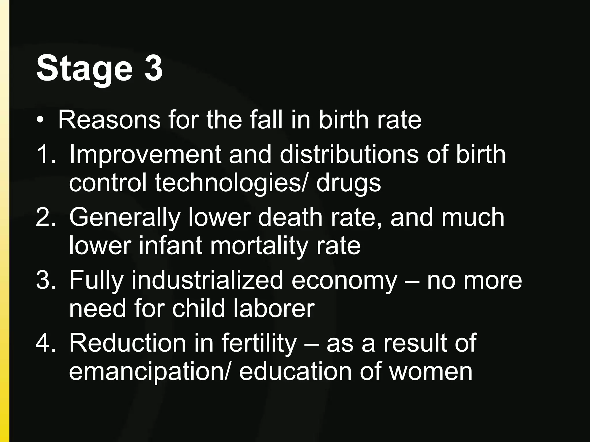 Stage 3
• Reasons for the fall in birth rate
1. Improvement and distributions of birth
control technologies/ drugs
2. Generally lower death rate, and much
lower infant mortality rate
3. Fully industrialized economy – no more
need for child laborer
4. Reduction in fertility – as a result of
emancipation/ education of women
 