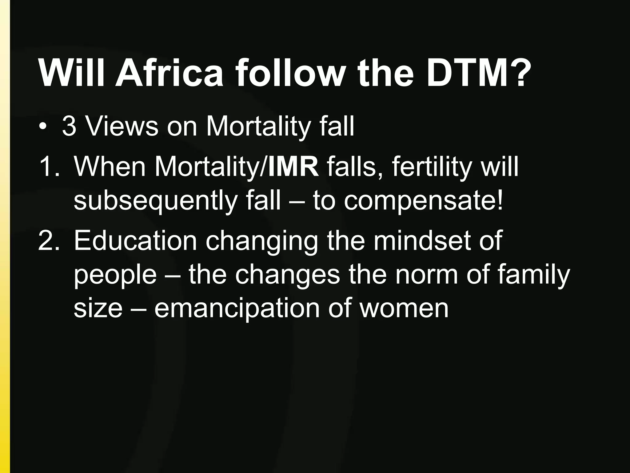 Will Africa follow the DTM?
• 3 Views on Mortality fall
1. When Mortality/IMR falls, fertility will
subsequently fall – to compensate!
2. Education changing the mindset of
people – the changes the norm of family
size – emancipation of women
 