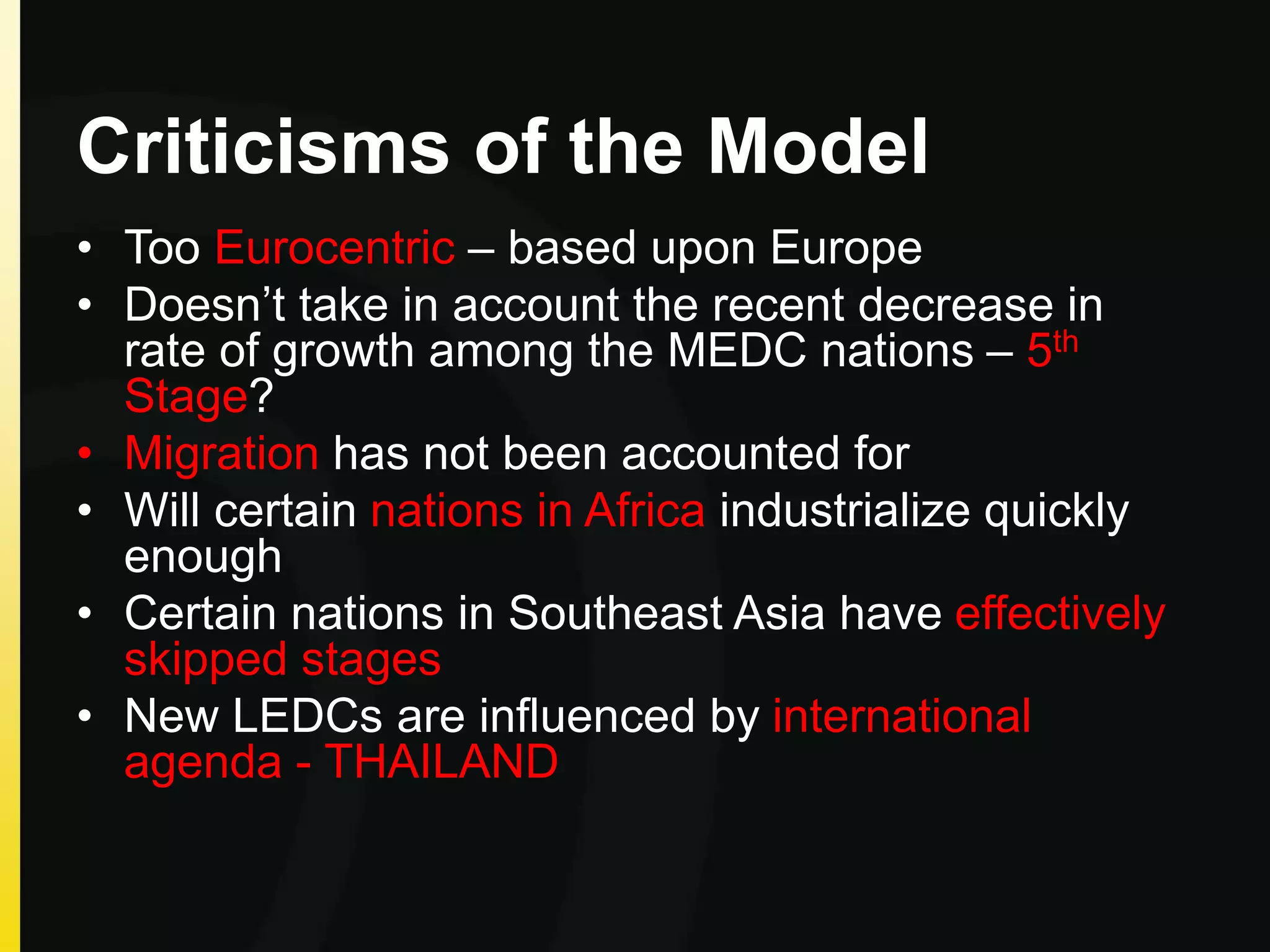 Criticisms of the Model
• Too Eurocentric – based upon Europe
• Doesn’t take in account the recent decrease in
rate of growth among the MEDC nations – 5th
Stage?
• Migration has not been accounted for
• Will certain nations in Africa industrialize quickly
enough
• Certain nations in Southeast Asia have effectively
skipped stages
• New LEDCs are influenced by international
agenda - THAILAND
 