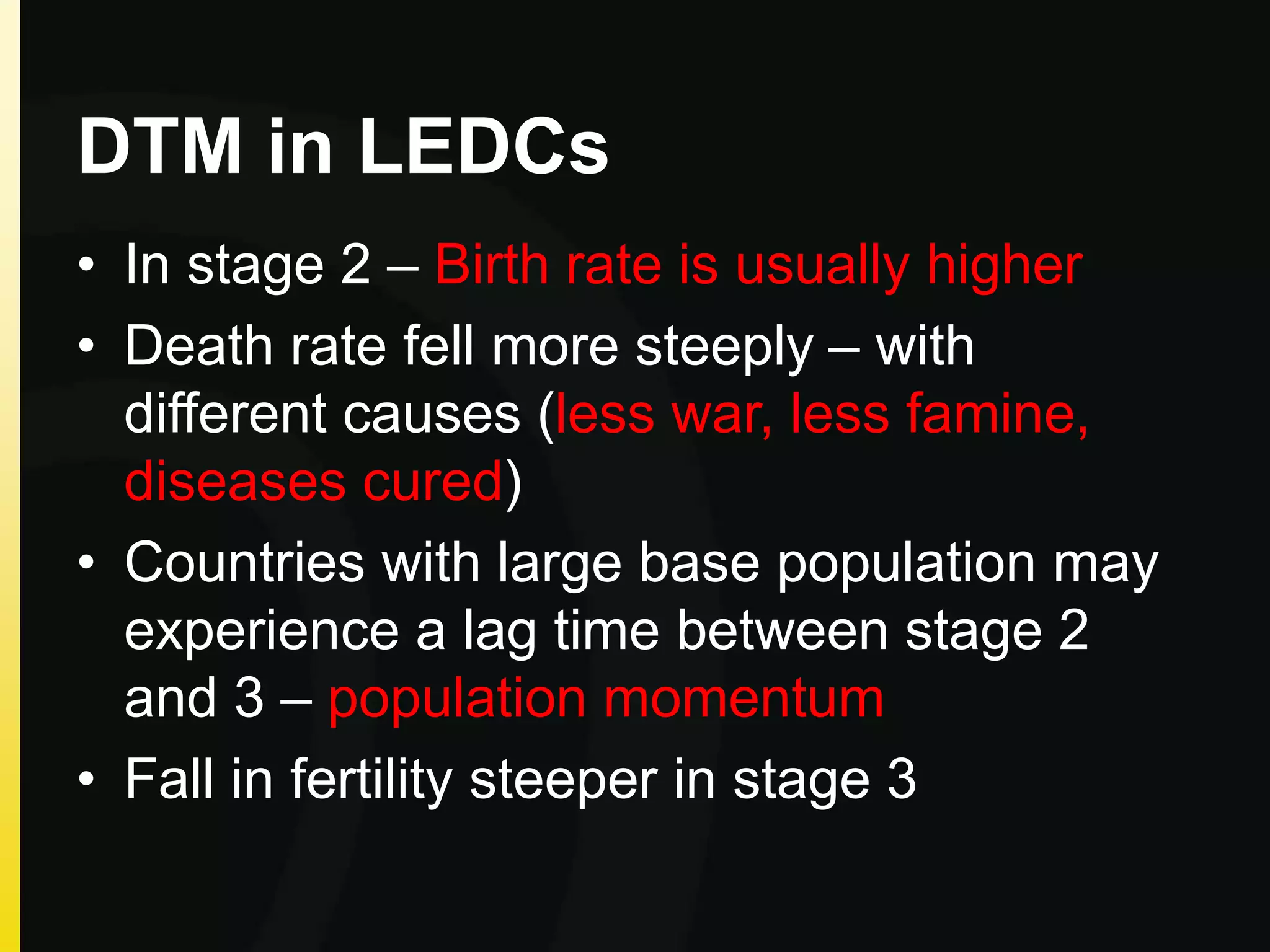 DTM in LEDCs
• In stage 2 – Birth rate is usually higher
• Death rate fell more steeply – with
different causes (less war, less famine,
diseases cured)
• Countries with large base population may
experience a lag time between stage 2
and 3 – population momentum
• Fall in fertility steeper in stage 3
 