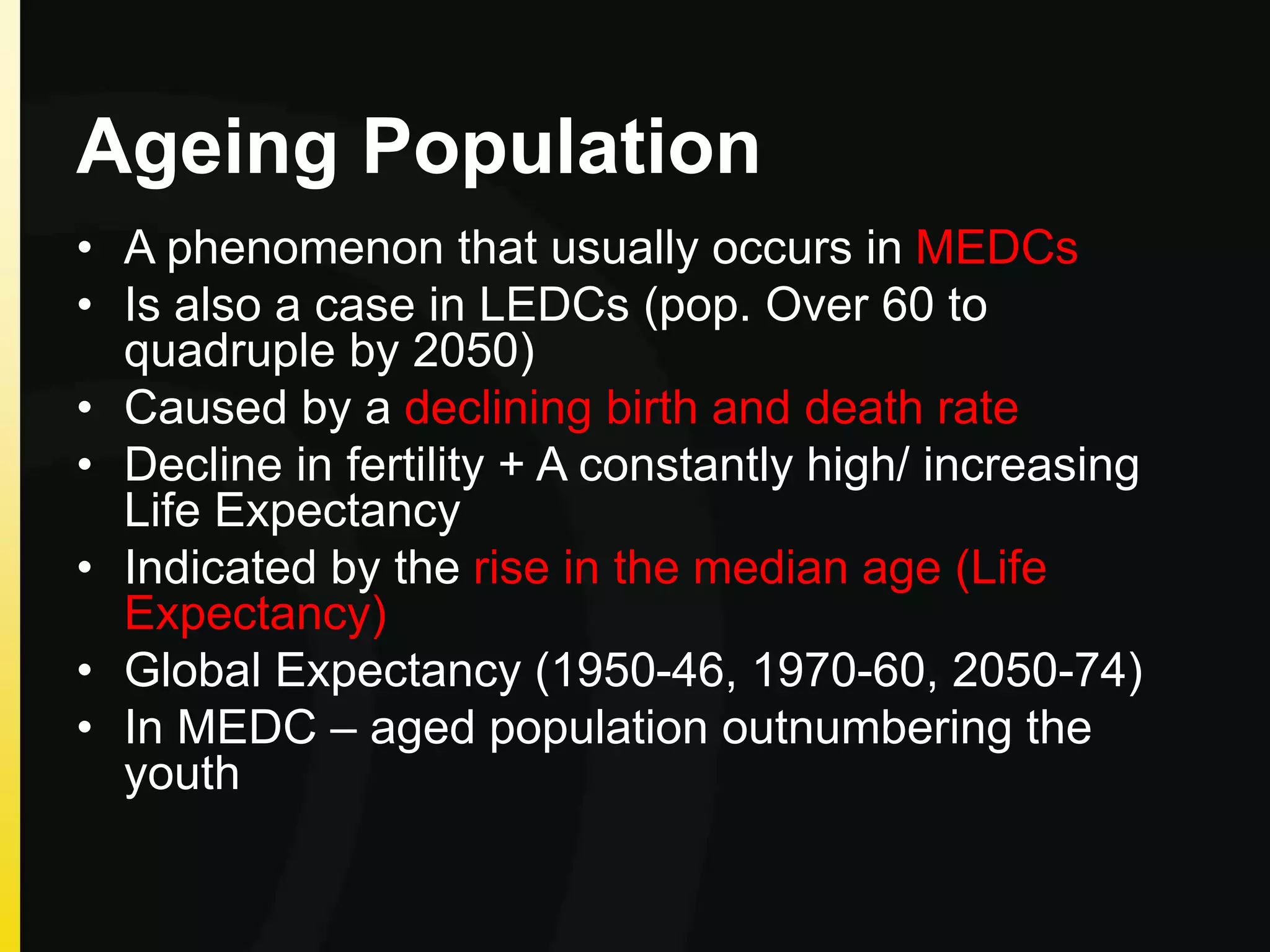 Ageing Population
• A phenomenon that usually occurs in MEDCs
• Is also a case in LEDCs (pop. Over 60 to
quadruple by 2050)
• Caused by a declining birth and death rate
• Decline in fertility + A constantly high/ increasing
Life Expectancy
• Indicated by the rise in the median age (Life
Expectancy)
• Global Expectancy (1950-46, 1970-60, 2050-74)
• In MEDC – aged population outnumbering the
youth
 