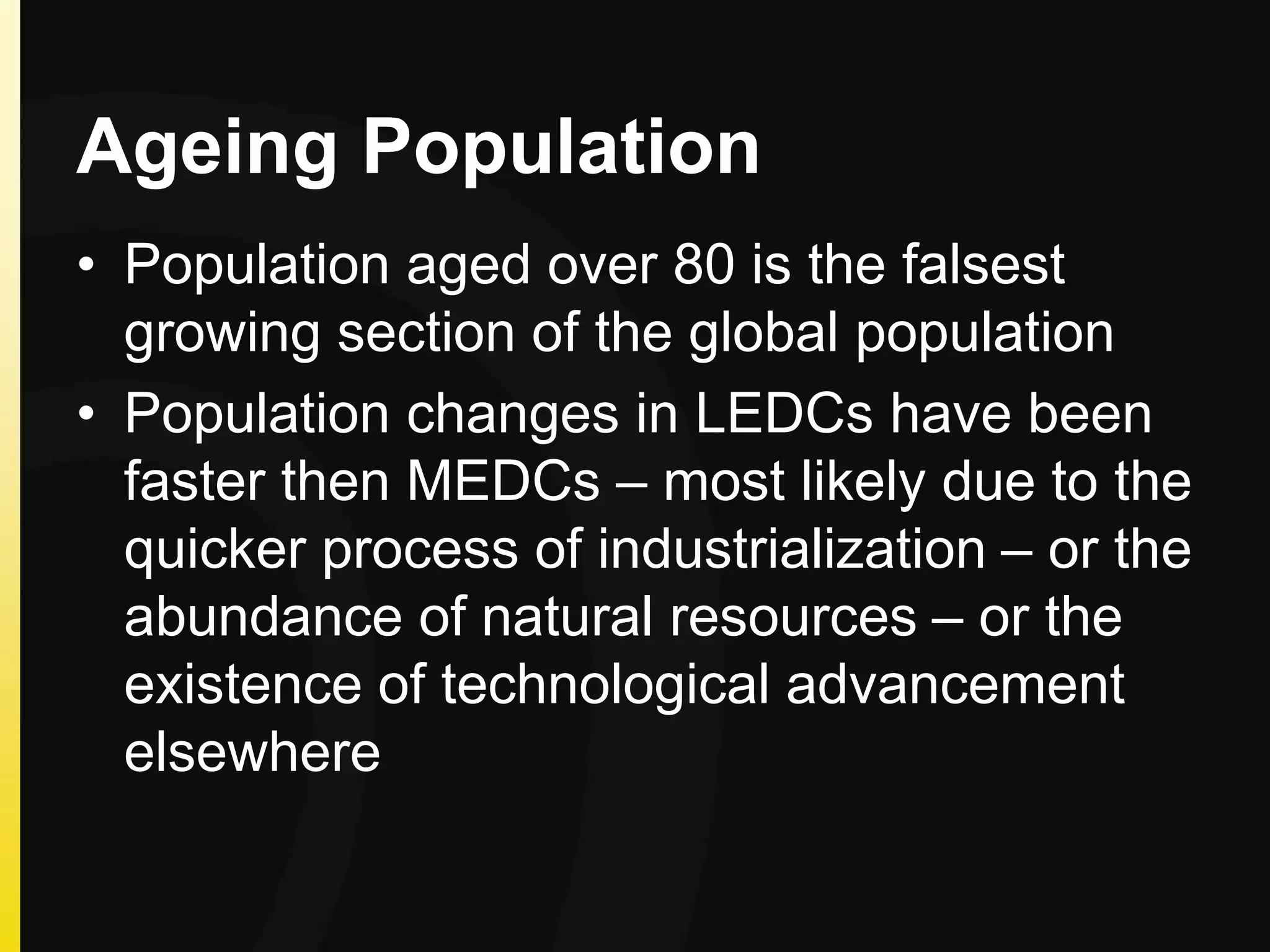 Ageing Population
• Population aged over 80 is the falsest
growing section of the global population
• Population changes in LEDCs have been
faster then MEDCs – most likely due to the
quicker process of industrialization – or the
abundance of natural resources – or the
existence of technological advancement
elsewhere
 