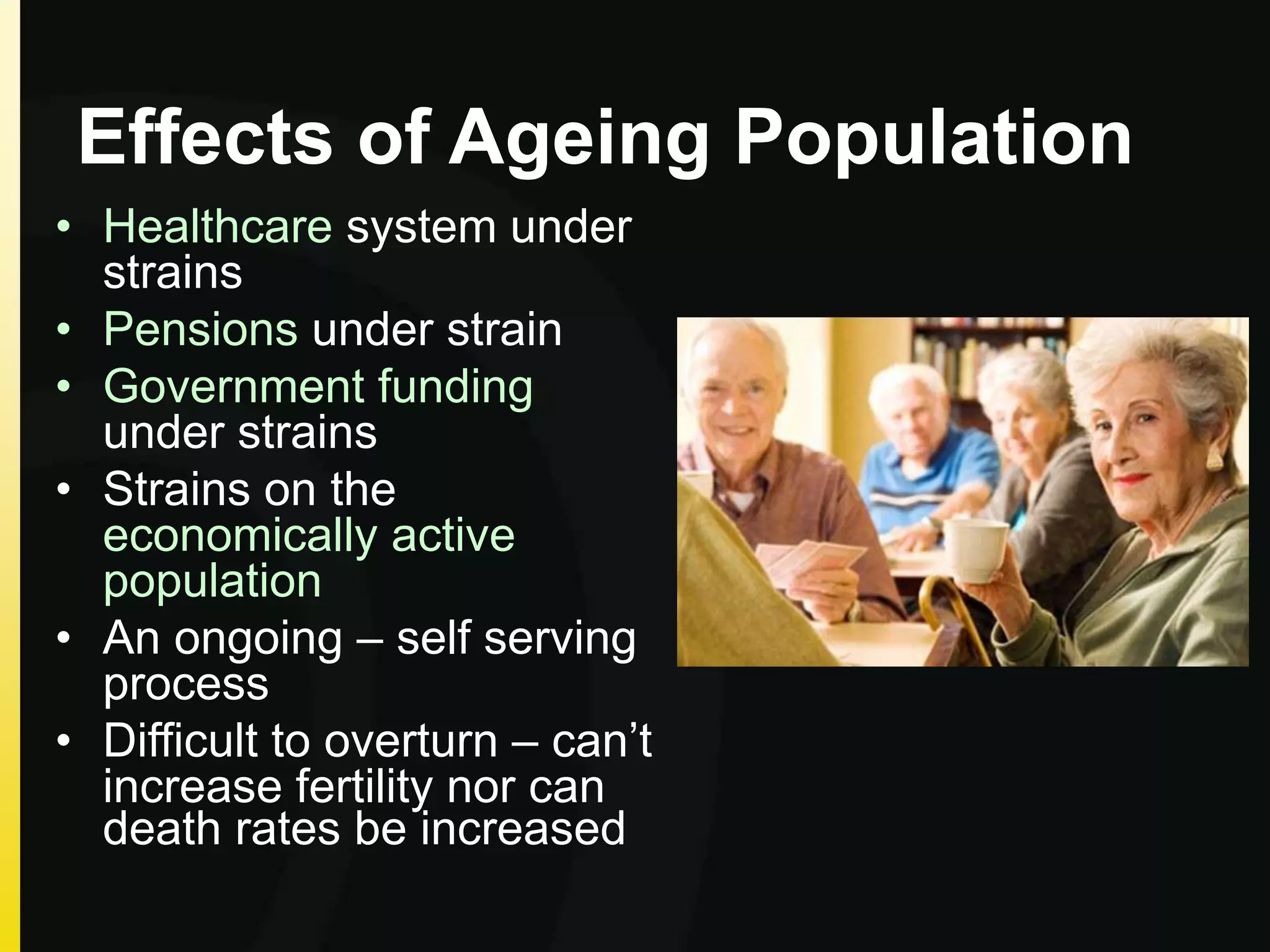 Effects of Ageing Population
• Healthcare system under
strains
• Pensions under strain
• Government funding
under strains
• Strains on the
economically active
population
• An ongoing – self serving
process
• Difficult to overturn – can’t
increase fertility nor can
death rates be increased
 
