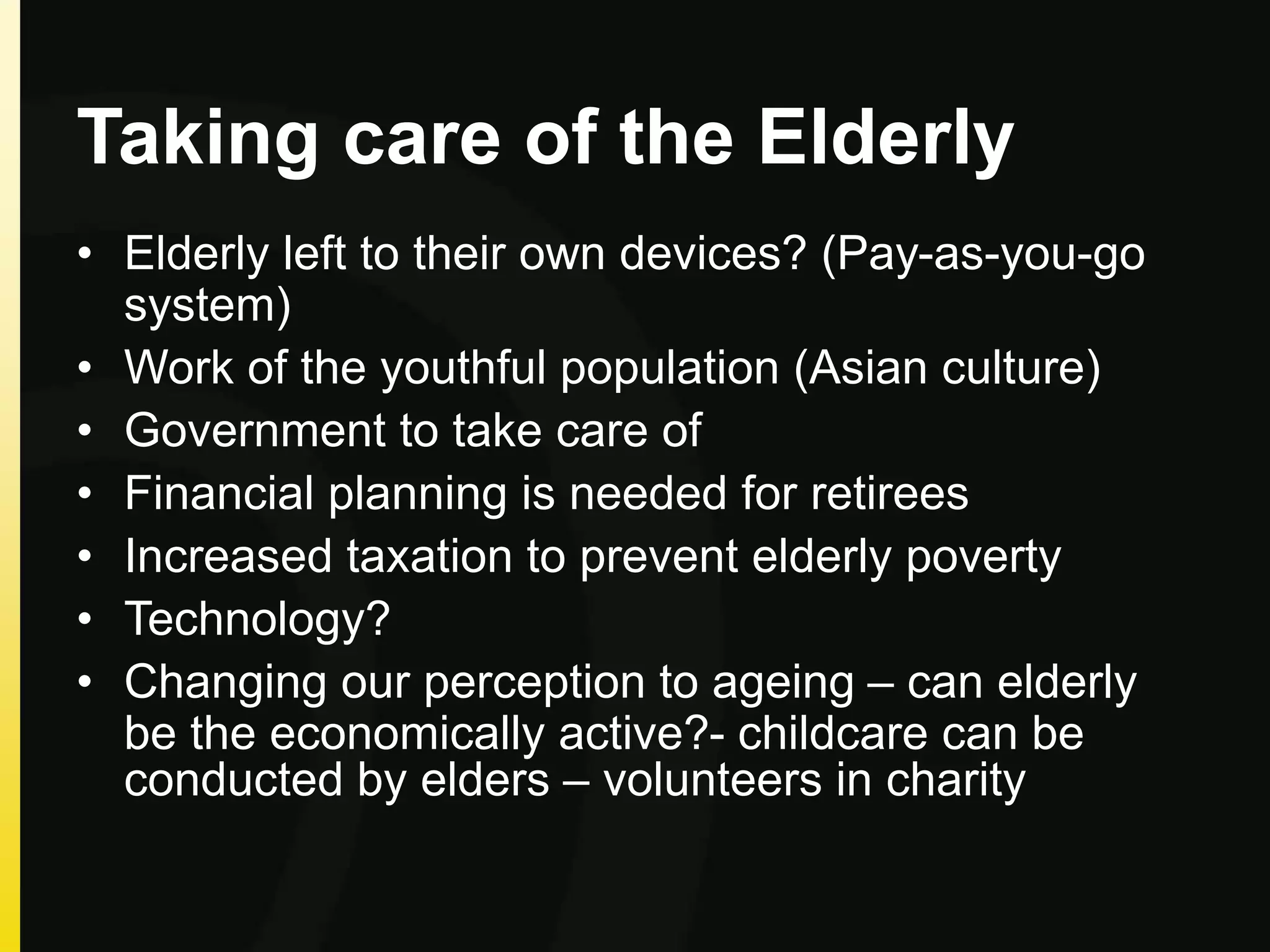 Taking care of the Elderly
• Elderly left to their own devices? (Pay-as-you-go
system)
• Work of the youthful population (Asian culture)
• Government to take care of
• Financial planning is needed for retirees
• Increased taxation to prevent elderly poverty
• Technology?
• Changing our perception to ageing – can elderly
be the economically active?- childcare can be
conducted by elders – volunteers in charity
 