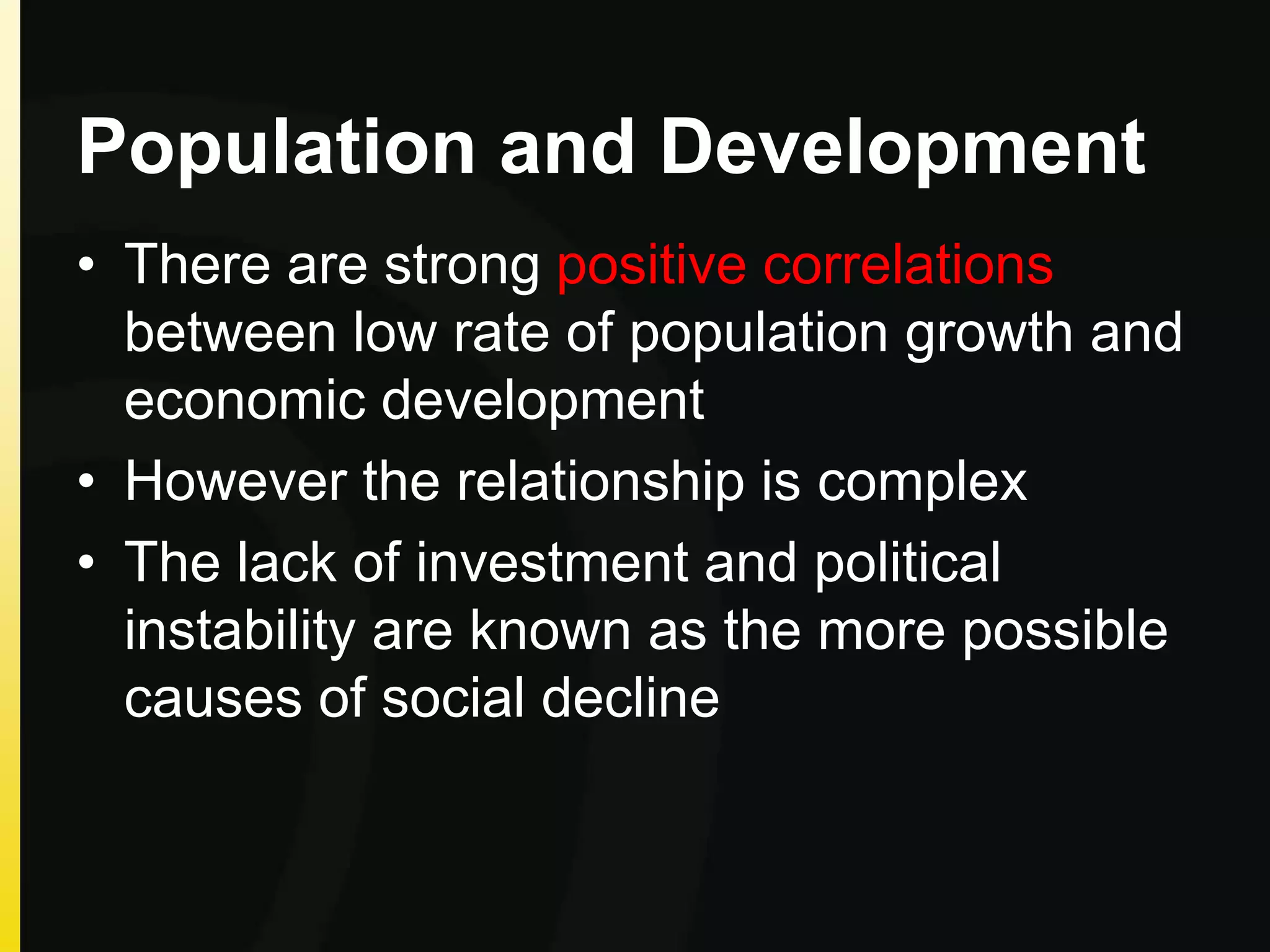 Population and Development
• There are strong positive correlations
between low rate of population growth and
economic development
• However the relationship is complex
• The lack of investment and political
instability are known as the more possible
causes of social decline
 