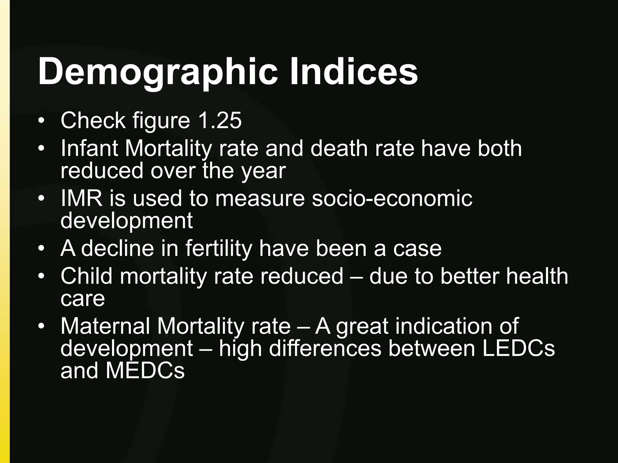 Demographic Indices
• Check figure 1.25
• Infant Mortality rate and death rate have both
reduced over the year
• IMR is used to measure socio-economic
development
• A decline in fertility have been a case
• Child mortality rate reduced – due to better health
care
• Maternal Mortality rate – A great indication of
development – high differences between LEDCs
and MEDCs
 