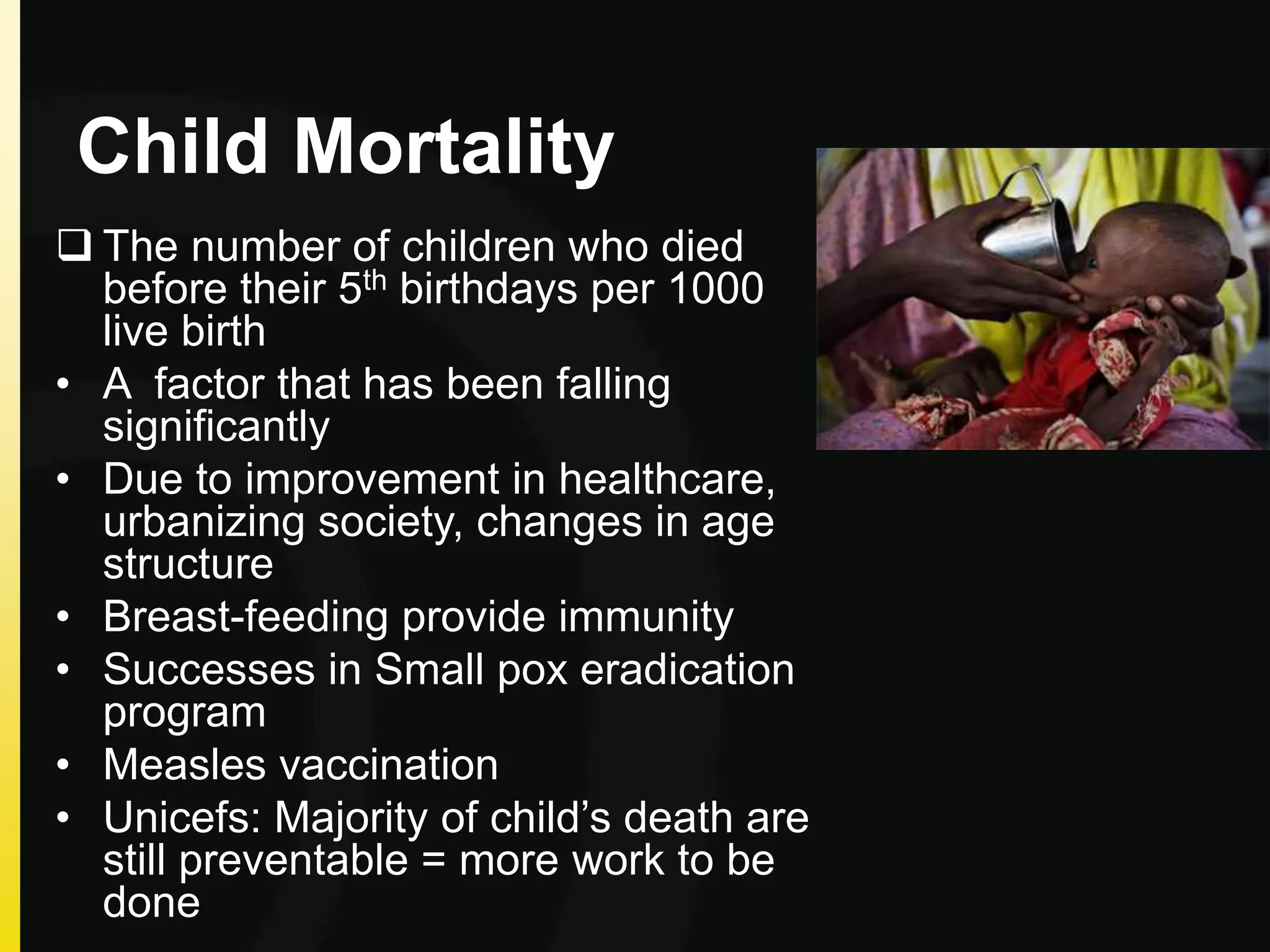 Child Mortality
 The number of children who died
before their 5th birthdays per 1000
live birth
• A factor that has been falling
significantly
• Due to improvement in healthcare,
urbanizing society, changes in age
structure
• Breast-feeding provide immunity
• Successes in Small pox eradication
program
• Measles vaccination
• Unicefs: Majority of child’s death are
still preventable = more work to be
done
 