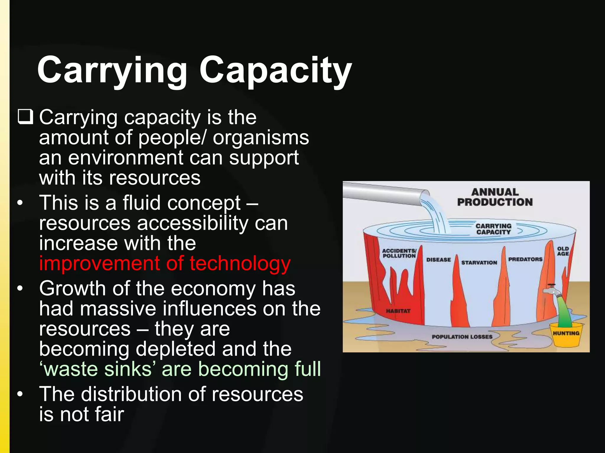 Carrying Capacity
 Carrying capacity is the
amount of people/ organisms
an environment can support
with its resources
• This is a fluid concept –
resources accessibility can
increase with the
improvement of technology
• Growth of the economy has
had massive influences on the
resources – they are
becoming depleted and the
‘waste sinks’ are becoming full
• The distribution of resources
is not fair
 