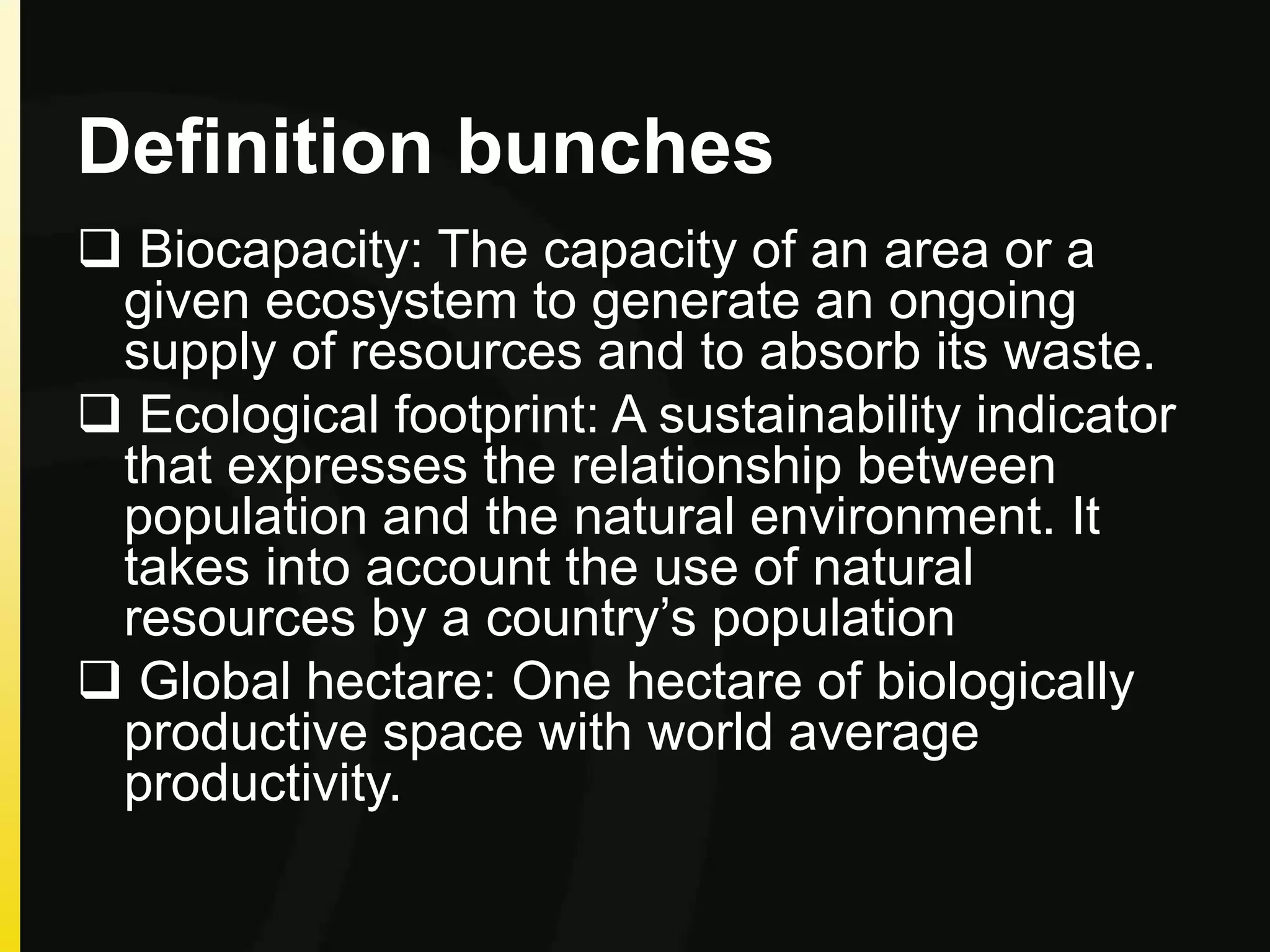 Definition bunches
 Biocapacity: The capacity of an area or a
given ecosystem to generate an ongoing
supply of resources and to absorb its waste.
 Ecological footprint: A sustainability indicator
that expresses the relationship between
population and the natural environment. It
takes into account the use of natural
resources by a country’s population
 Global hectare: One hectare of biologically
productive space with world average
productivity.
 