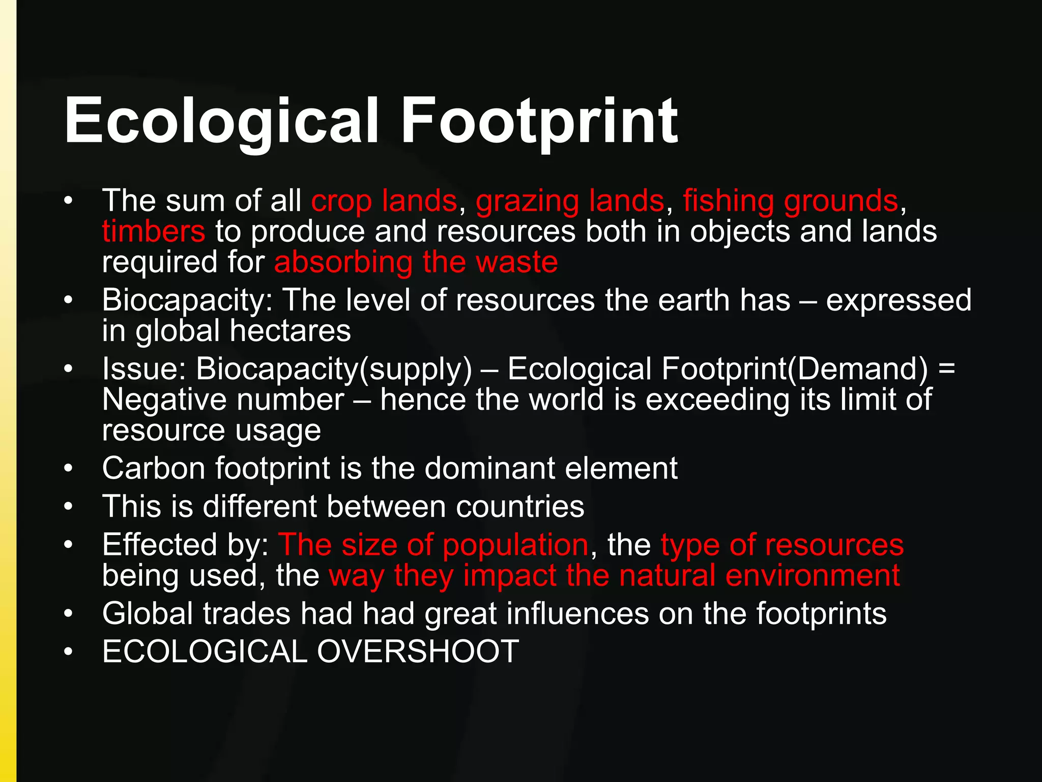 Ecological Footprint
• The sum of all crop lands, grazing lands, fishing grounds,
timbers to produce and resources both in objects and lands
required for absorbing the waste
• Biocapacity: The level of resources the earth has – expressed
in global hectares
• Issue: Biocapacity(supply) – Ecological Footprint(Demand) =
Negative number – hence the world is exceeding its limit of
resource usage
• Carbon footprint is the dominant element
• This is different between countries
• Effected by: The size of population, the type of resources
being used, the way they impact the natural environment
• Global trades had had great influences on the footprints
• ECOLOGICAL OVERSHOOT
 
