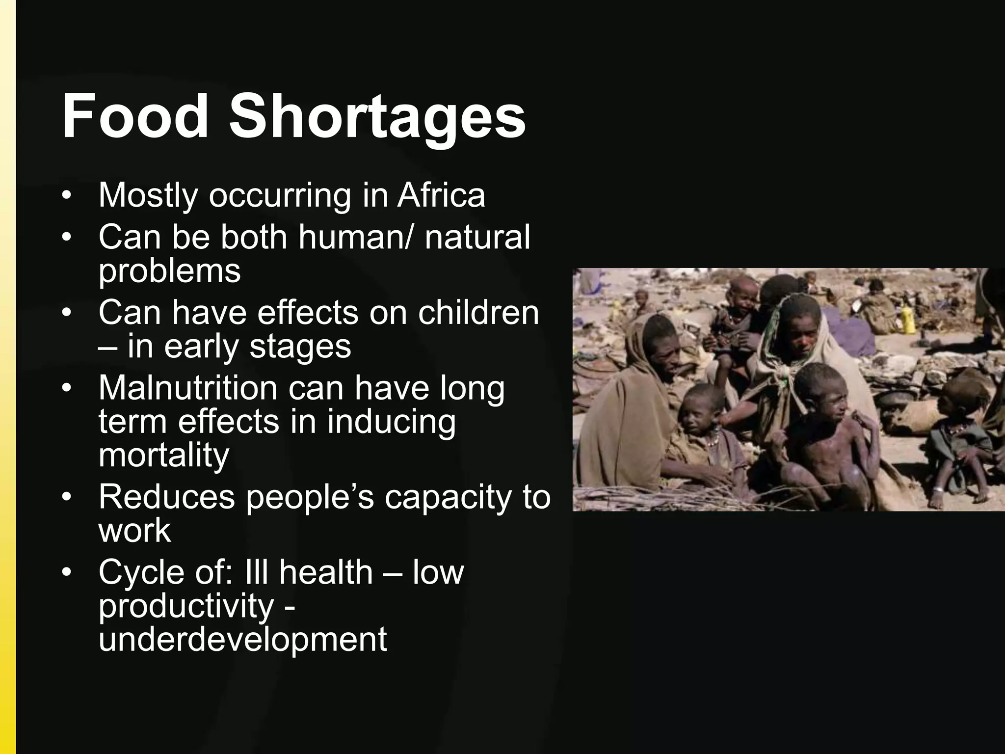 Food Shortages
• Mostly occurring in Africa
• Can be both human/ natural
problems
• Can have effects on children
– in early stages
• Malnutrition can have long
term effects in inducing
mortality
• Reduces people’s capacity to
work
• Cycle of: Ill health – low
productivity -
underdevelopment
 