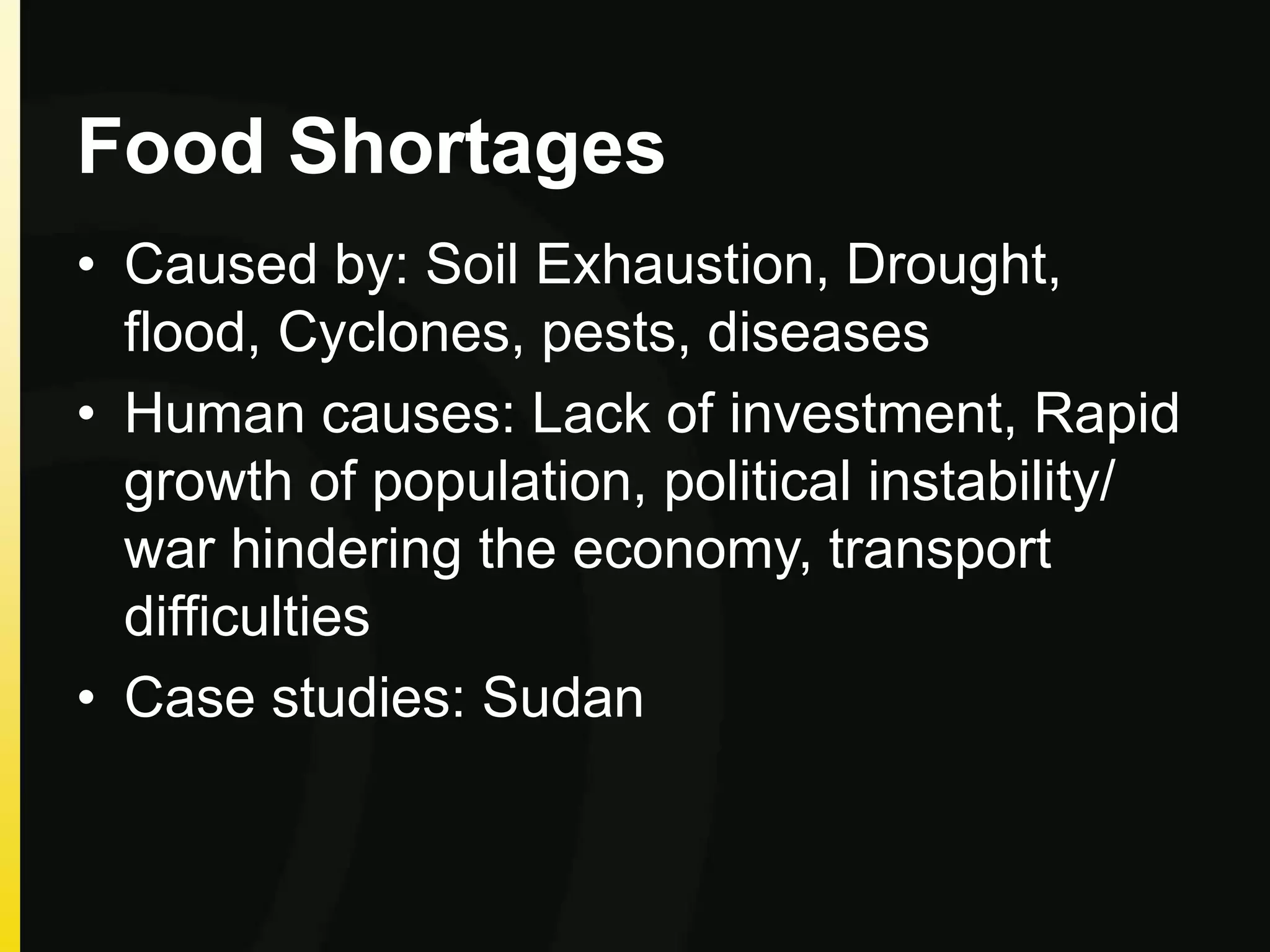 Food Shortages
• Caused by: Soil Exhaustion, Drought,
flood, Cyclones, pests, diseases
• Human causes: Lack of investment, Rapid
growth of population, political instability/
war hindering the economy, transport
difficulties
• Case studies: Sudan
 