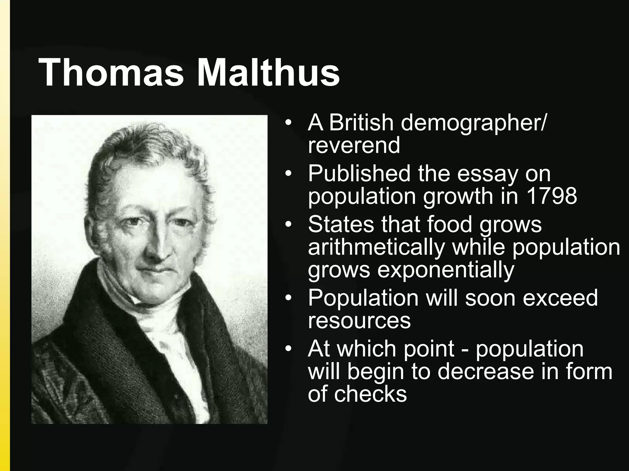 Thomas Malthus
• A British demographer/
reverend
• Published the essay on
population growth in 1798
• States that food grows
arithmetically while population
grows exponentially
• Population will soon exceed
resources
• At which point - population
will begin to decrease in form
of checks
 