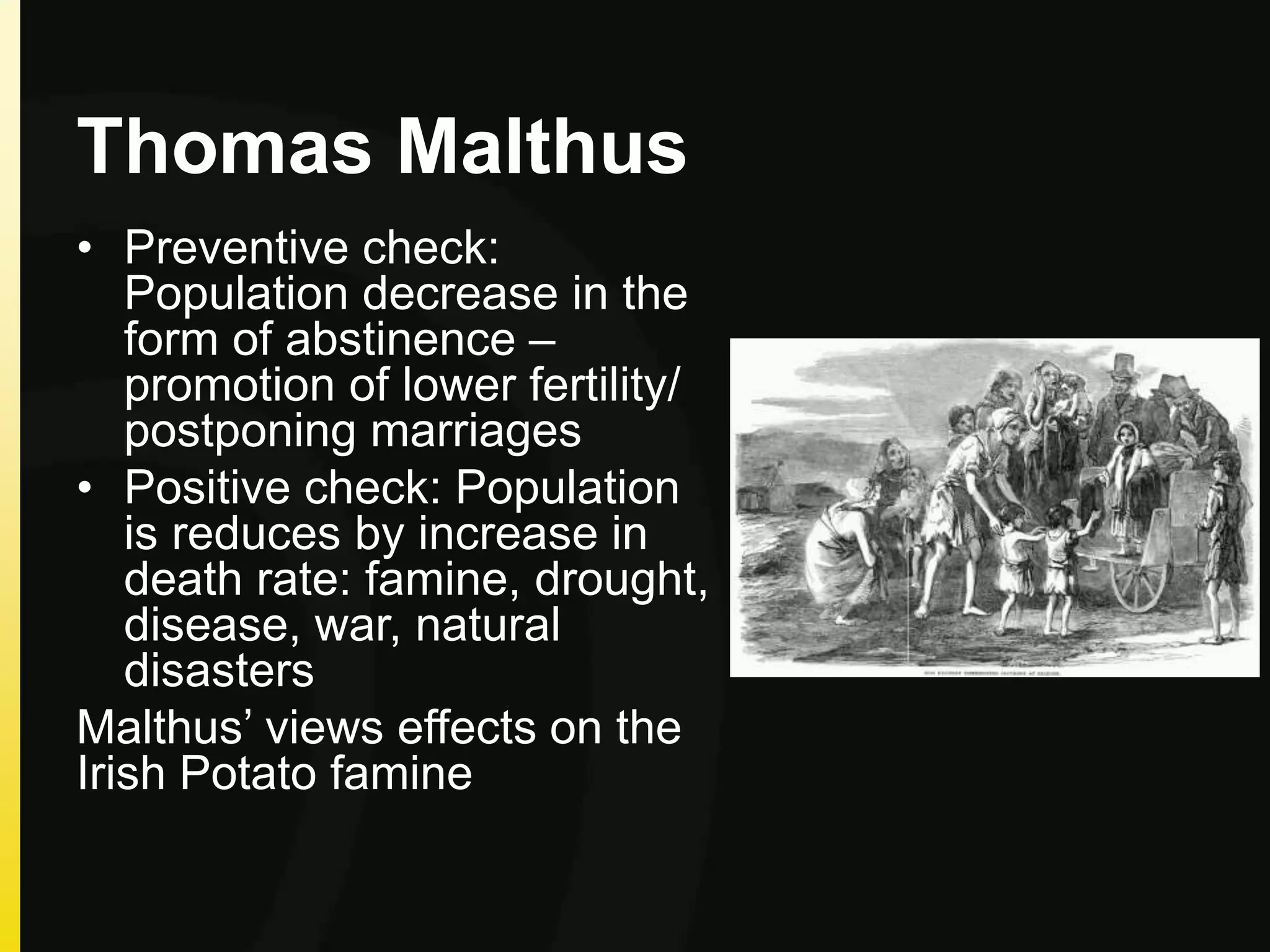 Thomas Malthus
• Preventive check:
Population decrease in the
form of abstinence –
promotion of lower fertility/
postponing marriages
• Positive check: Population
is reduces by increase in
death rate: famine, drought,
disease, war, natural
disasters
Malthus’ views effects on the
Irish Potato famine
 