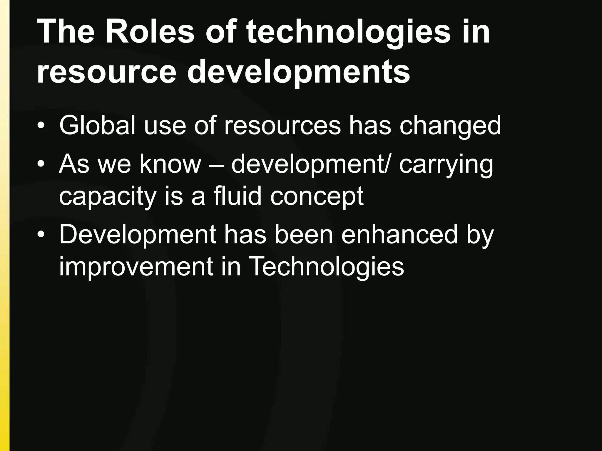 The Roles of technologies in
resource developments
• Global use of resources has changed
• As we know – development/ carrying
capacity is a fluid concept
• Development has been enhanced by
improvement in Technologies
 