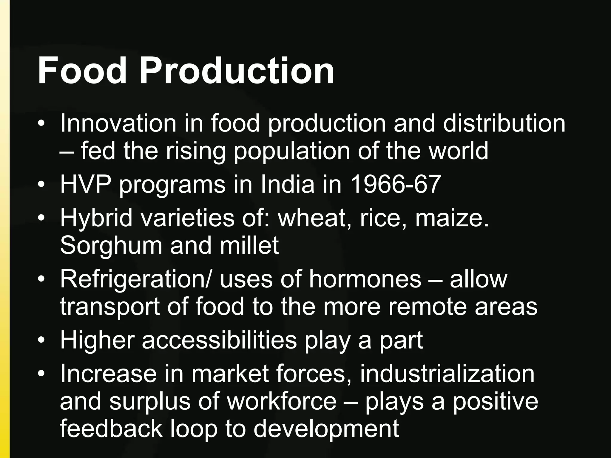 Food Production
• Innovation in food production and distribution
– fed the rising population of the world
• HVP programs in India in 1966-67
• Hybrid varieties of: wheat, rice, maize.
Sorghum and millet
• Refrigeration/ uses of hormones – allow
transport of food to the more remote areas
• Higher accessibilities play a part
• Increase in market forces, industrialization
and surplus of workforce – plays a positive
feedback loop to development
 