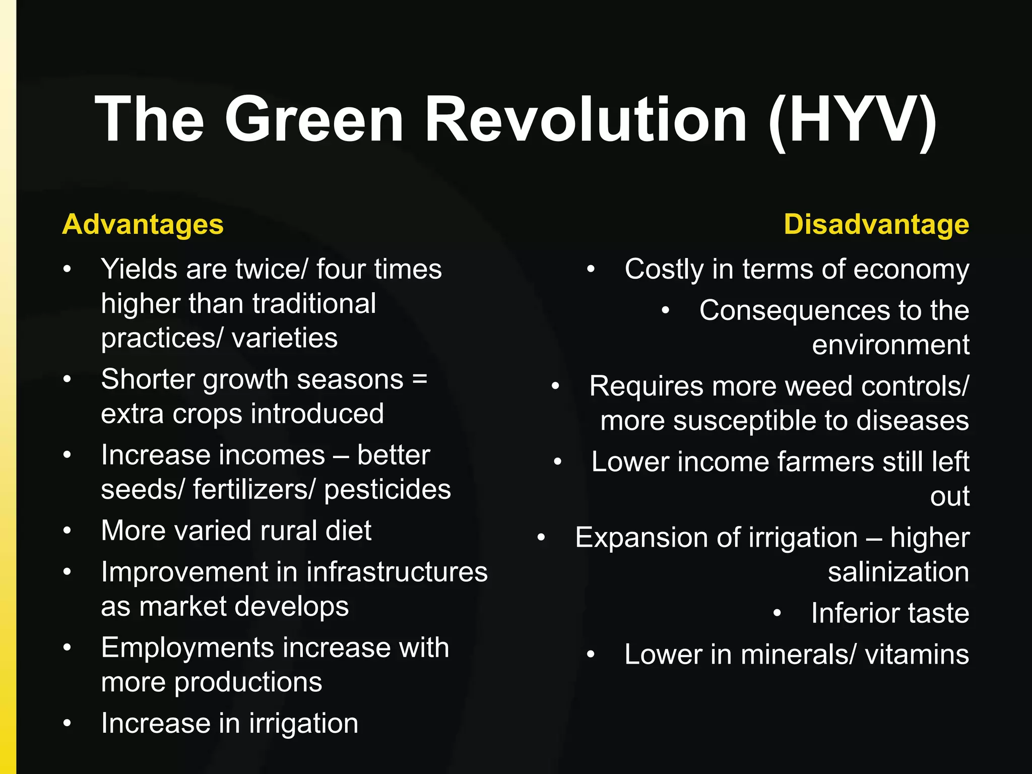 The Green Revolution (HYV)
Advantages
• Yields are twice/ four times
higher than traditional
practices/ varieties
• Shorter growth seasons =
extra crops introduced
• Increase incomes – better
seeds/ fertilizers/ pesticides
• More varied rural diet
• Improvement in infrastructures
as market develops
• Employments increase with
more productions
• Increase in irrigation
Disadvantage
• Costly in terms of economy
• Consequences to the
environment
• Requires more weed controls/
more susceptible to diseases
• Lower income farmers still left
out
• Expansion of irrigation – higher
salinization
• Inferior taste
• Lower in minerals/ vitamins
 