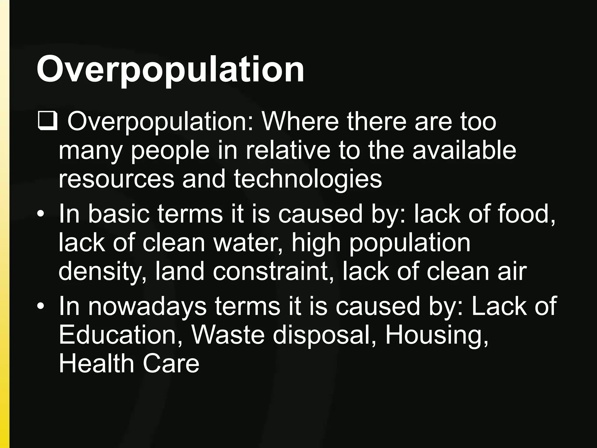 Overpopulation
 Overpopulation: Where there are too
many people in relative to the available
resources and technologies
• In basic terms it is caused by: lack of food,
lack of clean water, high population
density, land constraint, lack of clean air
• In nowadays terms it is caused by: Lack of
Education, Waste disposal, Housing,
Health Care
 