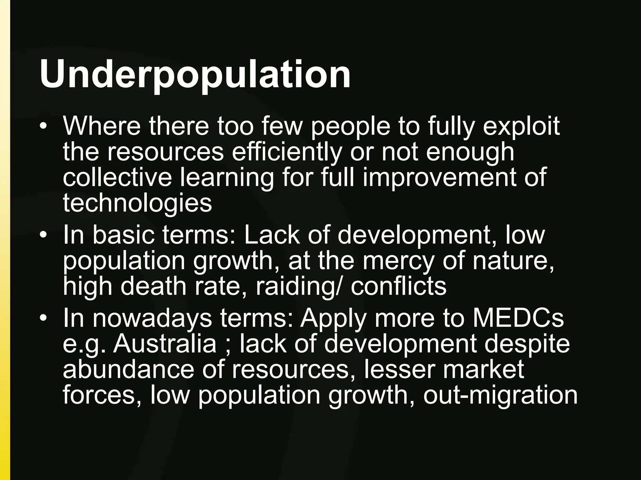 Underpopulation
• Where there too few people to fully exploit
the resources efficiently or not enough
collective learning for full improvement of
technologies
• In basic terms: Lack of development, low
population growth, at the mercy of nature,
high death rate, raiding/ conflicts
• In nowadays terms: Apply more to MEDCs
e.g. Australia ; lack of development despite
abundance of resources, lesser market
forces, low population growth, out-migration
 