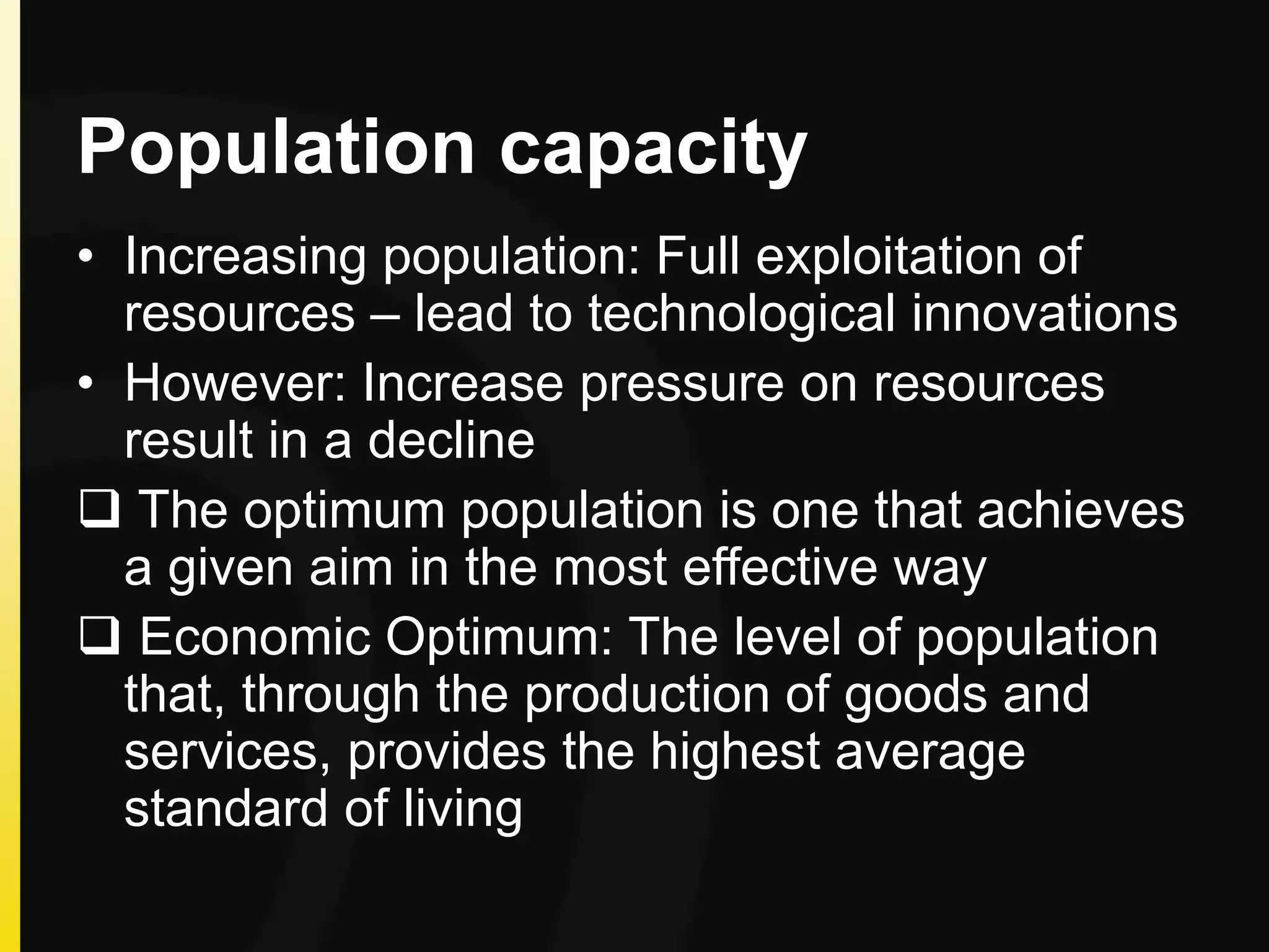 Population capacity
• Increasing population: Full exploitation of
resources – lead to technological innovations
• However: Increase pressure on resources
result in a decline
 The optimum population is one that achieves
a given aim in the most effective way
 Economic Optimum: The level of population
that, through the production of goods and
services, provides the highest average
standard of living
 