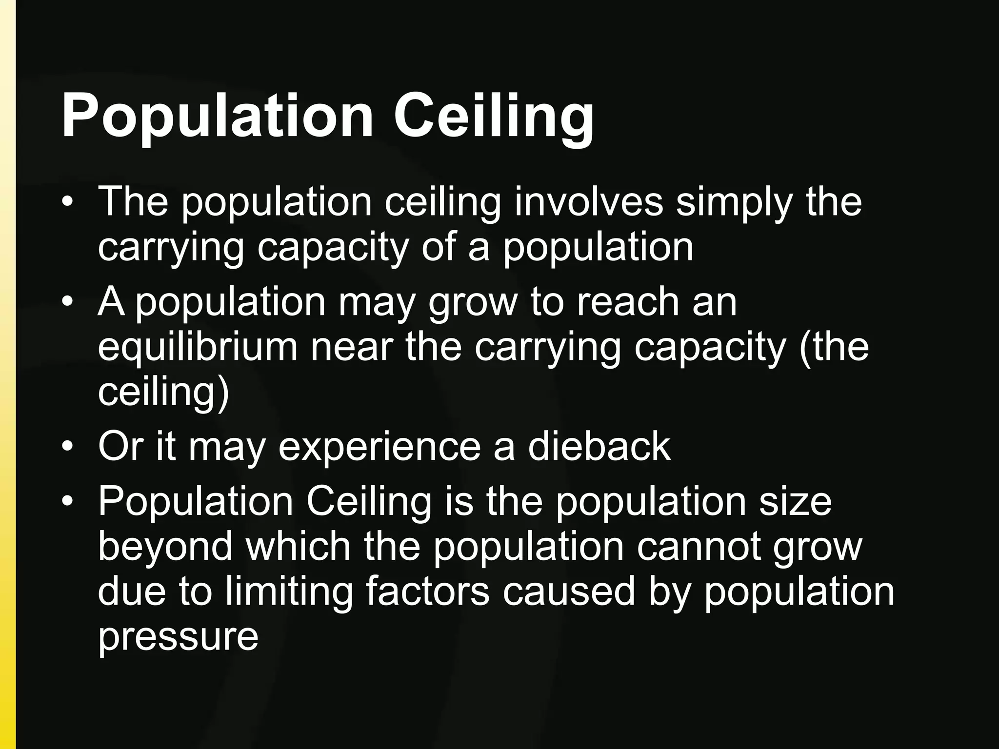 Population Ceiling
• The population ceiling involves simply the
carrying capacity of a population
• A population may grow to reach an
equilibrium near the carrying capacity (the
ceiling)
• Or it may experience a dieback
• Population Ceiling is the population size
beyond which the population cannot grow
due to limiting factors caused by population
pressure
 