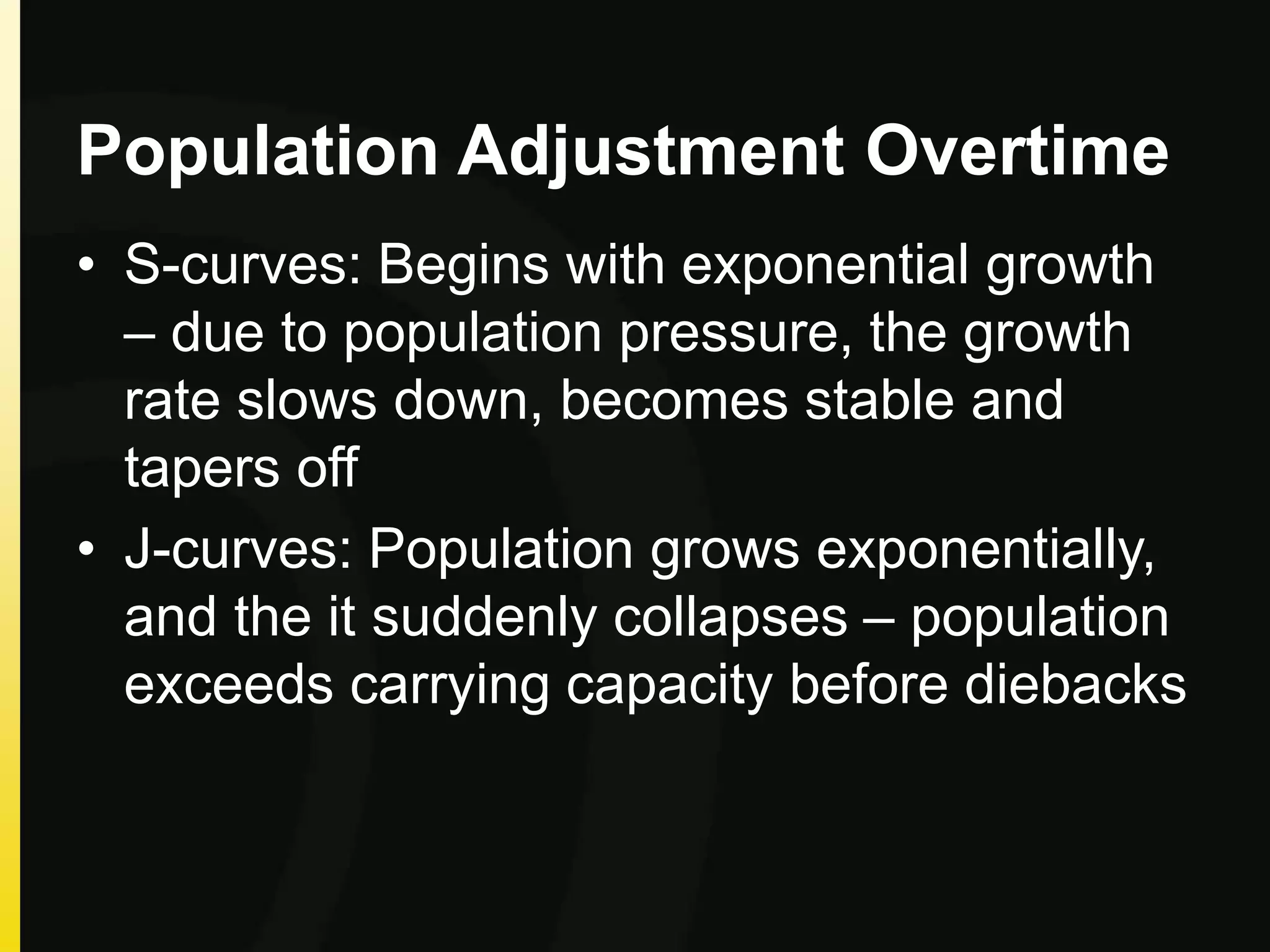 Population Adjustment Overtime
• S-curves: Begins with exponential growth
– due to population pressure, the growth
rate slows down, becomes stable and
tapers off
• J-curves: Population grows exponentially,
and the it suddenly collapses – population
exceeds carrying capacity before diebacks
 