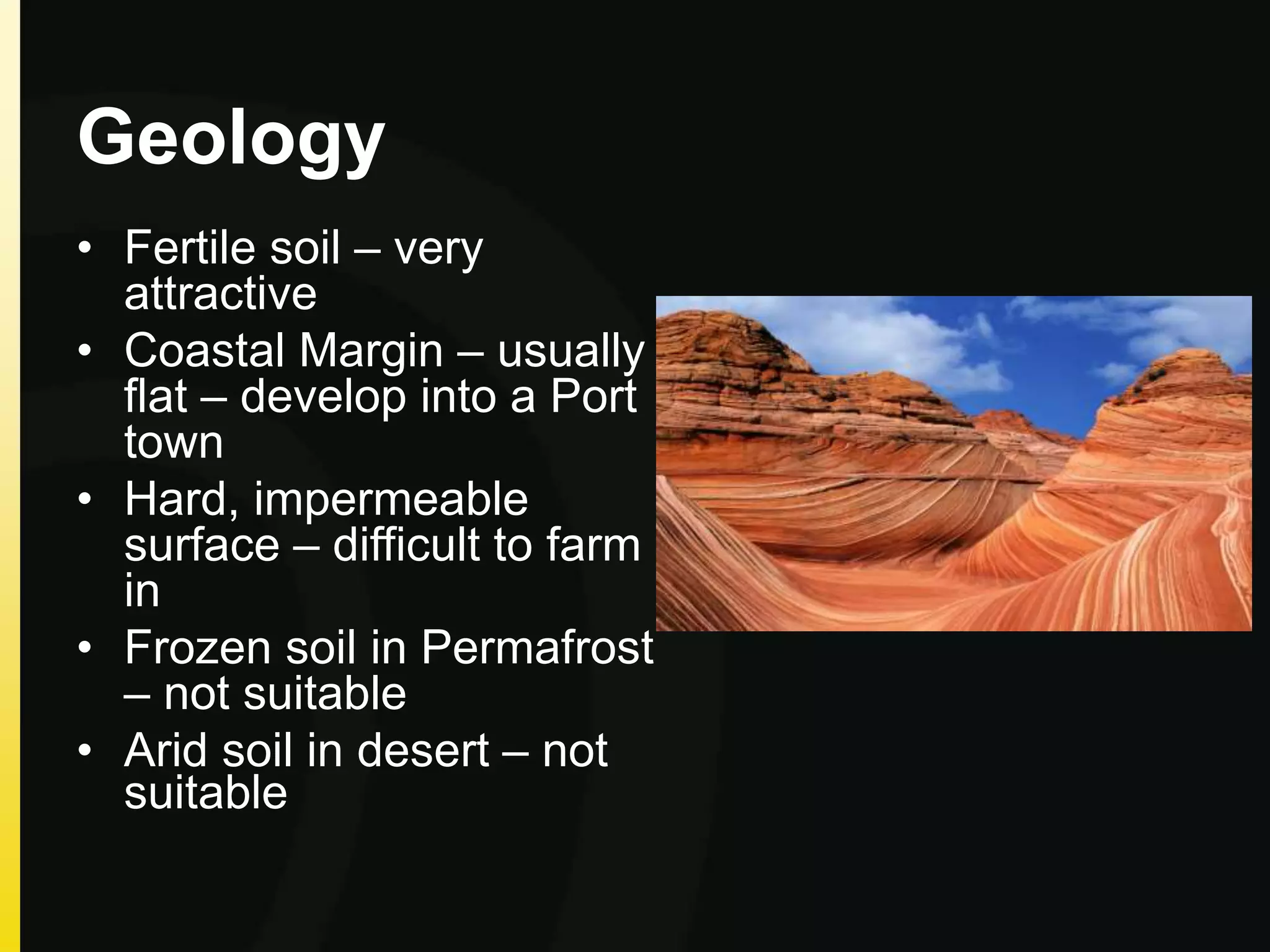 Geology
• Fertile soil – very
attractive
• Coastal Margin – usually
flat – develop into a Port
town
• Hard, impermeable
surface – difficult to farm
in
• Frozen soil in Permafrost
– not suitable
• Arid soil in desert – not
suitable
 