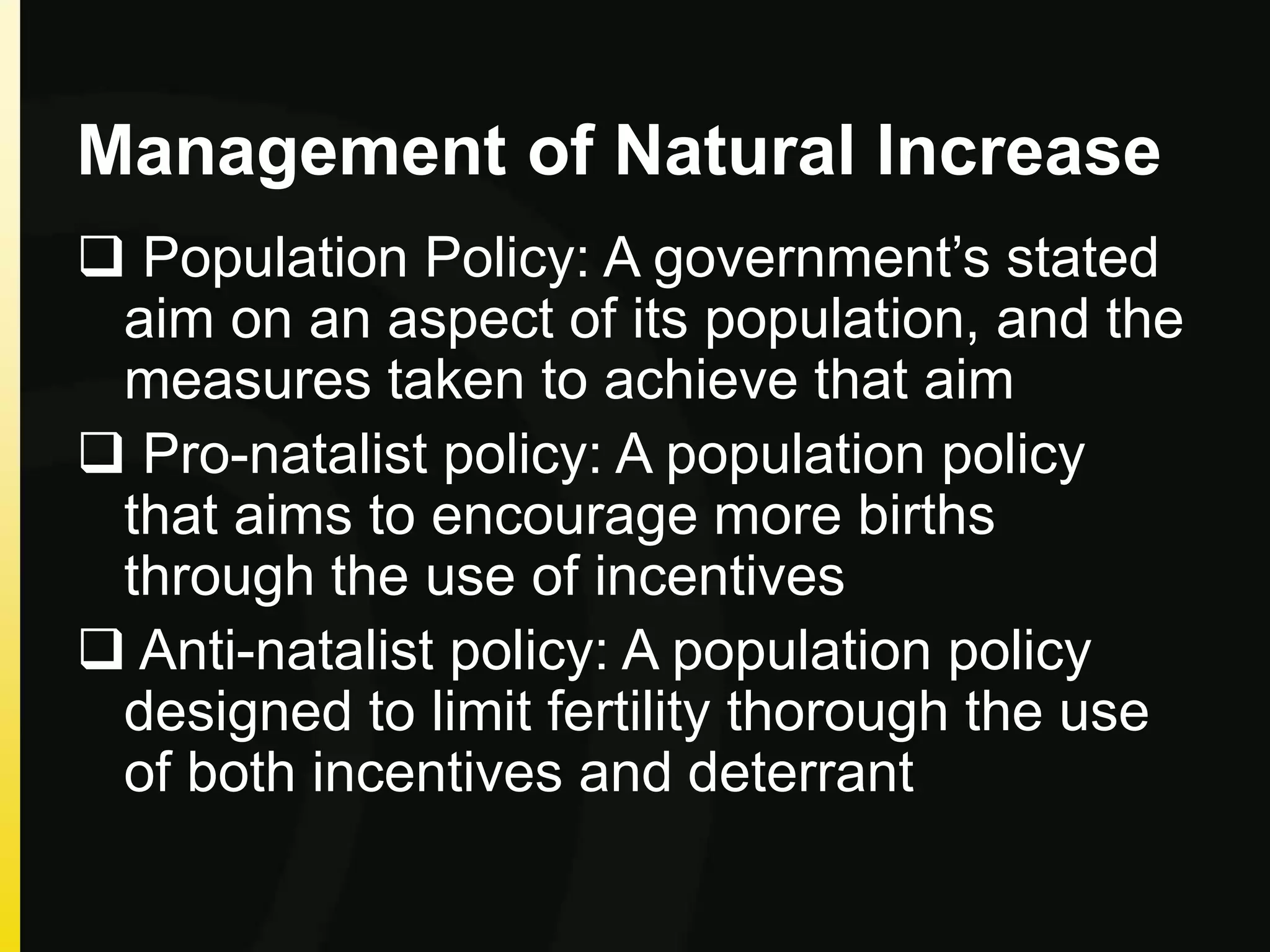 Management of Natural Increase
 Population Policy: A government’s stated
aim on an aspect of its population, and the
measures taken to achieve that aim
 Pro-natalist policy: A population policy
that aims to encourage more births
through the use of incentives
 Anti-natalist policy: A population policy
designed to limit fertility thorough the use
of both incentives and deterrant
 
