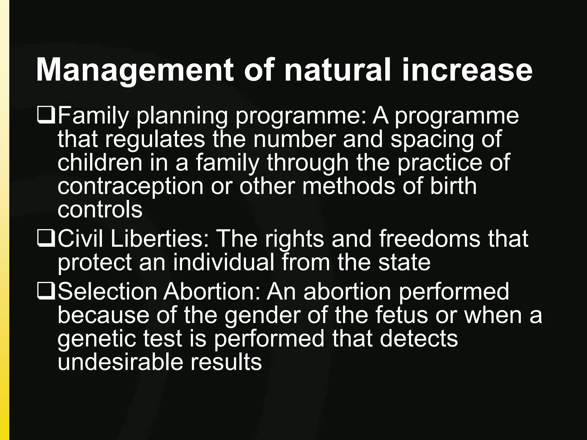 Management of natural increase
Family planning programme: A programme
that regulates the number and spacing of
children in a family through the practice of
contraception or other methods of birth
controls
Civil Liberties: The rights and freedoms that
protect an individual from the state
Selection Abortion: An abortion performed
because of the gender of the fetus or when a
genetic test is performed that detects
undesirable results
 