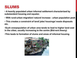 SLUMS
• A heavily populated urban informal settlement characterized by
substandard housing and squalor.
• With rural-urban migration/ natural increase : urban population peak
• This creates a constraint of land/ jobs/ housings/ waste disposals
etc.
•Such overpopulation of urban area tends to lead to higher land cost
in the cities, usually increasing to the centre (Bid-rent theory)
•This leads to formation of slums and areas of informal housing
 