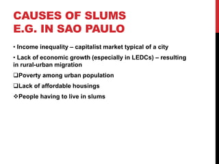 CAUSES OF SLUMS
E.G. IN SAO PAULO
• Income inequality – capitalist market typical of a city
• Lack of economic growth (especially in LEDCs) – resulting
in rural-urban migration
Poverty among urban population
Lack of affordable housings
People having to live in slums
 
