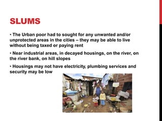 SLUMS
• The Urban poor had to sought for any unwanted and/or
unprotected areas in the cities – they may be able to live
without being taxed or paying rent
• Near industrial areas, in decayed housings, on the river, on
the river bank, on hill slopes
• Housings may not have electricity, plumbing services and
security may be low
 