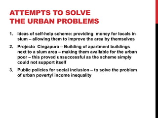 ATTEMPTS TO SOLVE
THE URBAN PROBLEMS
1. Ideas of self-help scheme: providing money for locals in
slum – allowing them to improve the area by themselves
2. Projecto Cingapura – Building of apartment buildings
next to a slum area – making them available for the urban
poor – this proved unsuccessful as the scheme simply
could not support itself
3. Public policies for social inclusion – to solve the problem
of urban poverty/ income inequality
 