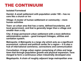 THE CONTINUUM
Isolated Farmstead
Hamlet: A small settlement with population under 100 – has no
core like a church or inn
Village: A cluster of human settlement or community – more
human activities
Town: an urban area that has a name, defined boundaries, and
local government, and that is generally larger than a village and
smaller than a city.
City: A large permanent urban settlement with a more definitive
administrative system – good transport linkages, utilities and
sanitation system.
Metropolis: A Metropolis is a large city which acts as a significant
economical, cultural and political center for a region – it is also a
hub of international commerce, connections and communication
Conurbation: A large urban region comprising of cities and large
town that through population growth and physical expansion, have
merged to form a continuous urban industrially developed area
Megalopolis: A chain of roughly adjacent large metropolitan area
 
