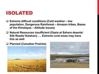 ISOLATED
 Extreme difficult conditions (Cold weather – low
population, Dangerous Rainforest – Amazon tribes, Bases
of the Himalayas – Altitude issues)
 Natural Resources insufficient (Oasis at Sahara deserts/
Silk Roads/ Kalahari) …. Extreme rural areas may have
this as well
 Planned (Canadian Prairies)
 