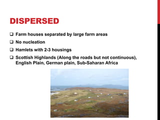 DISPERSED
 Farm houses separated by large farm areas
 No nucleation
 Hamlets with 2-3 housings
 Scottish Highlands (Along the roads but not continuous),
English Plain, German plain, Sub-Saharan Africa
 