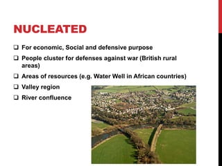 NUCLEATED
 For economic, Social and defensive purpose
 People cluster for defenses against war (British rural
areas)
 Areas of resources (e.g. Water Well in African countries)
 Valley region
 River confluence
 