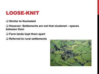 LOOSE-KNIT
 Similar to Nucleated
 However: Settlements are not that clustered – spaces
between them
 Farm lands kept them apart
 Referred to rural settlements
 