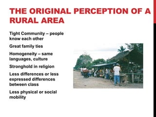 THE ORIGINAL PERCEPTION OF A
RURAL AREA
Tight Community – people
know each other
Great family ties
Homogeneity – same
languages, culture
Stronghold in religion
Less differences or less
expressed differences
between class
Less physical or social
mobility
 