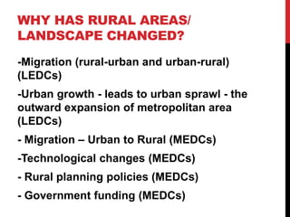 WHY HAS RURAL AREAS/
LANDSCAPE CHANGED?
-Migration (rural-urban and urban-rural)
(LEDCs)
-Urban growth - leads to urban sprawl - the
outward expansion of metropolitan area
(LEDCs)
- Migration – Urban to Rural (MEDCs)
-Technological changes (MEDCs)
- Rural planning policies (MEDCs)
- Government funding (MEDCs)
 