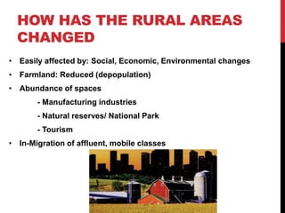 HOW HAS THE RURAL AREAS
CHANGED
• Easily affected by: Social, Economic, Environmental changes
• Farmland: Reduced (depopulation)
• Abundance of spaces
- Manufacturing industries
- Natural reserves/ National Park
- Tourism
• In-Migration of affluent, mobile classes
 
