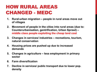 HOW RURAL AREAS
CHANGED - MEDC
1. Rural-urban migration – people in rural areas move out
of villages
2. Movement of people in the cities into rural areas (due to:
Counterurbanisation, gentrification, Urban Sprawl) –
middle class people exploiting the cheap land cost
3. Changes in services/ industries – recreations, tourism,
natural conservation
4. Housing prices are pushed up due to increased
demands
5. Changes in agriculture – less employment in primary
sector
6. Farm diversification
7. Decline in services/ public transport due to lower pop.
density
 