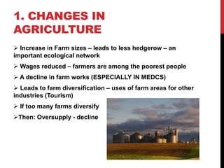 1. CHANGES IN
AGRICULTURE
 Increase in Farm sizes – leads to less hedgerow – an
important ecological network
 Wages reduced – farmers are among the poorest people
 A decline in farm works (ESPECIALLY IN MEDCS)
 Leads to farm diversification – uses of farm areas for other
industries (Tourism)
 If too many farms diversify
Then: Oversupply - decline
 