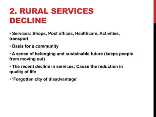 2. RURAL SERVICES
DECLINE
• Services: Shops, Post offices, Healthcare, Activities,
transport
• Basis for a community
• A sense of belonging and sustainable future (keeps people
from moving out)
• The recent decline in services: Cause the reduction in
quality of life
• ‘Forgotten city of disadvantage’
 