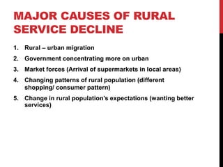MAJOR CAUSES OF RURAL
SERVICE DECLINE
1. Rural – urban migration
2. Government concentrating more on urban
3. Market forces (Arrival of supermarkets in local areas)
4. Changing patterns of rural population (different
shopping/ consumer pattern)
5. Change in rural population’s expectations (wanting better
services)
 