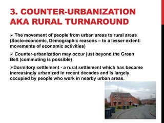 3. COUNTER-URBANIZATION
AKA RURAL TURNAROUND
 The movement of people from urban areas to rural areas
(Socio-economic, Demographic reasons – to a lesser extent:
movements of economic activities)
 Counter-urbanization may occur just beyond the Green
Belt (commuting is possible)
Dormitory settlement - a rural settlement which has become
increasingly urbanized in recent decades and is largely
occupied by people who work in nearby urban areas.
 