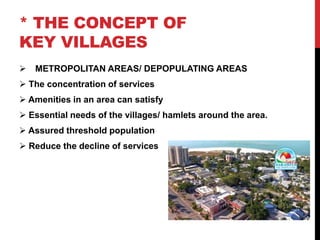 * THE CONCEPT OF
KEY VILLAGES
 METROPOLITAN AREAS/ DEPOPULATING AREAS
 The concentration of services
 Amenities in an area can satisfy
 Essential needs of the villages/ hamlets around the area.
 Assured threshold population
 Reduce the decline of services
 