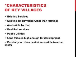 *CHARACTERISTICS
OF KEY VILLAGES
 Existing Services
 Existing employment (Other than farming)
 Accessible by road
 Bus/ Rail services
 Public Utilities
 Land Value is high enough for development
 Proximity to Urban centre/ accessible to urban
center
 