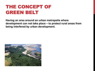 THE CONCEPT OF
GREEN BELT
Having an area around an urban metropolis where
development can not take place – to protect rural areas from
being interfered by urban development.
 