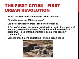 THE FIRST CITIES – FIRST
URBAN REVOLUTION
• From Gordon Childe – the idea of urban revolution
• First cities emerge 5500 years ago
• Cradle of civilization areas: The Fertile crescent
• A form of defense, settlement growing from agriculture, place of
worship, a community-based settlement with hierarchies and
state laws – idea of traditional trade/ commerce possibly
commencing
• Cities founded along shorelines – Indian ocean trades
 